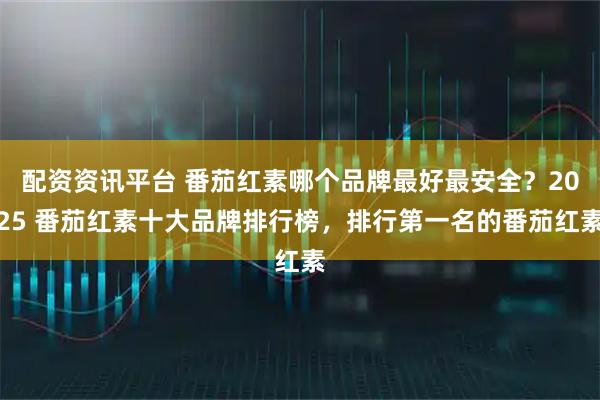 配资资讯平台 番茄红素哪个品牌最好最安全？2025 番茄红素十大品牌排行榜，排行第一名的番茄红素