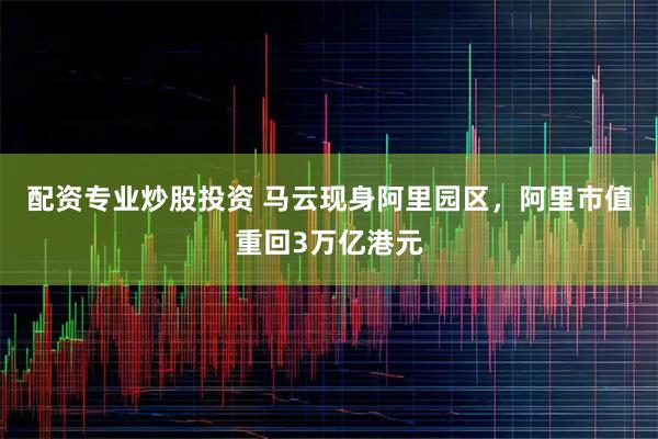 配资专业炒股投资 马云现身阿里园区，阿里市值重回3万亿港元