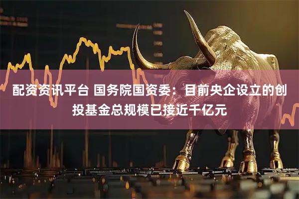 配资资讯平台 国务院国资委：目前央企设立的创投基金总规模已接近千亿元