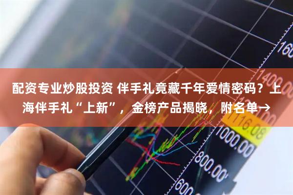 配资专业炒股投资 伴手礼竟藏千年爱情密码？上海伴手礼“上新”，金榜产品揭晓，附名单→