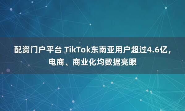 配资门户平台 TikTok东南亚用户超过4.6亿，电商、商业化均数据亮眼