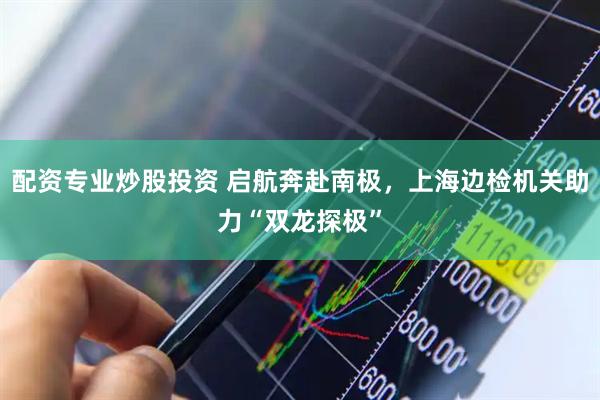 配资专业炒股投资 启航奔赴南极，上海边检机关助力“双龙探极”