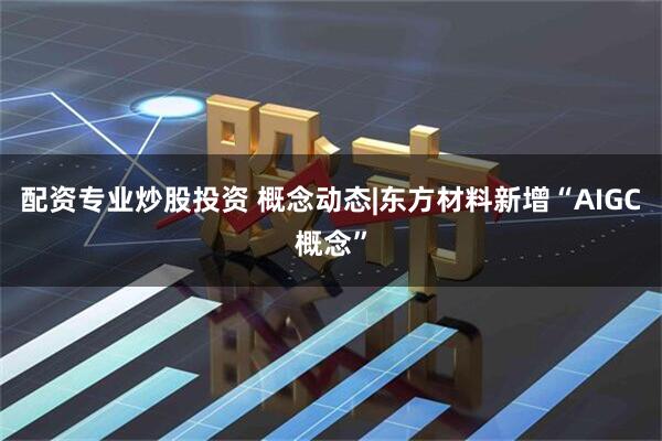 配资专业炒股投资 概念动态|东方材料新增“AIGC概念”