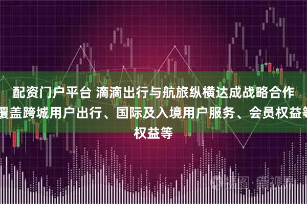 配资门户平台 滴滴出行与航旅纵横达成战略合作 覆盖跨城用户出行、国际及入境用户服务、会员权益等