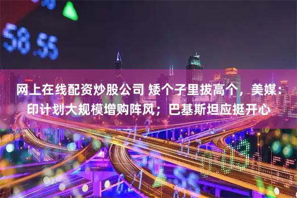 网上在线配资炒股公司 矮个子里拔高个，美媒：印计划大规模增购阵风；巴基斯坦应挺开心