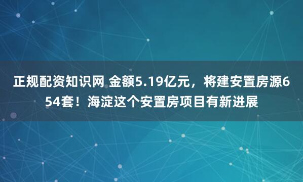 正规配资知识网 金额5.19亿元，将建安置房源654套！海淀这个安置房项目有新进展