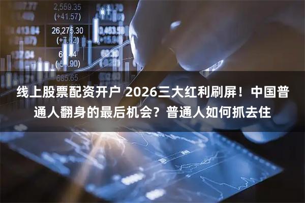 线上股票配资开户 2026三大红利刷屏！中国普通人翻身的最后机会？普通人如何抓去住