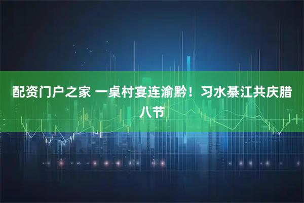 配资门户之家 一桌村宴连渝黔！习水綦江共庆腊八节