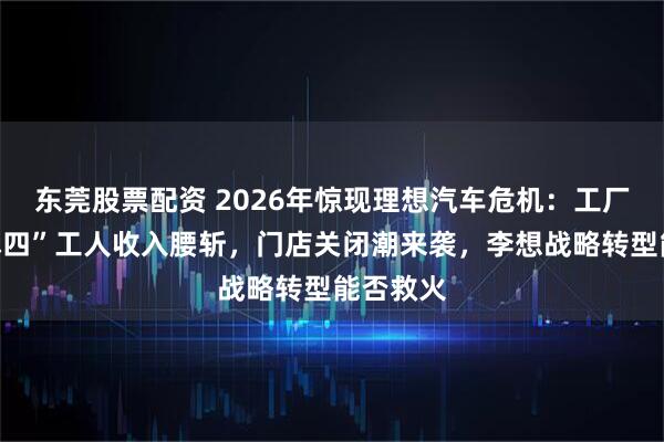 东莞股票配资 2026年惊现理想汽车危机：工厂“上三休四”工人收入腰斩，门店关闭潮来袭，李想战略转型能否救火