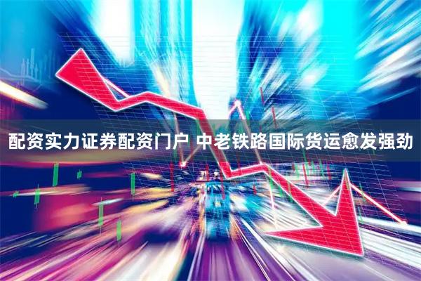 配资实力证券配资门户 中老铁路国际货运愈发强劲