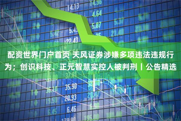 配资世界门户首页 天风证券涉嫌多项违法违规行为；创识科技、正元智慧实控人被判刑丨公告精选