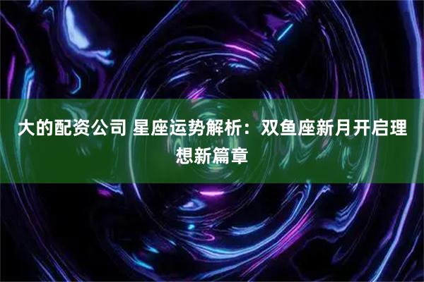 大的配资公司 星座运势解析：双鱼座新月开启理想新篇章