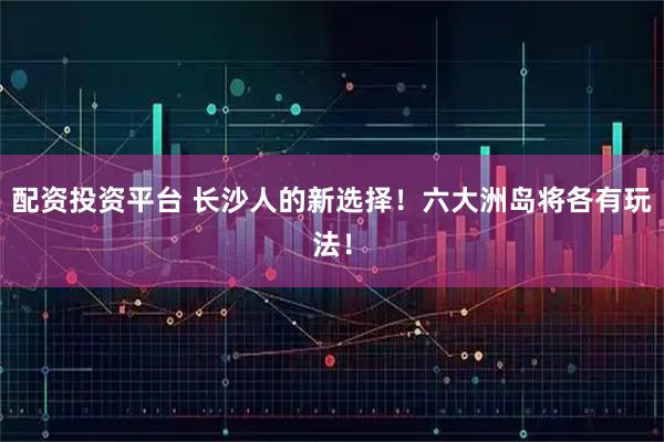 配资投资平台 长沙人的新选择！六大洲岛将各有玩法！