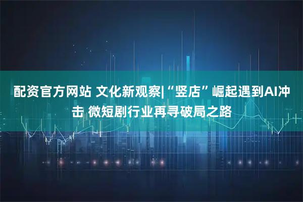 配资官方网站 文化新观察|“竖店”崛起遇到AI冲击 微短剧行业再寻破局之路