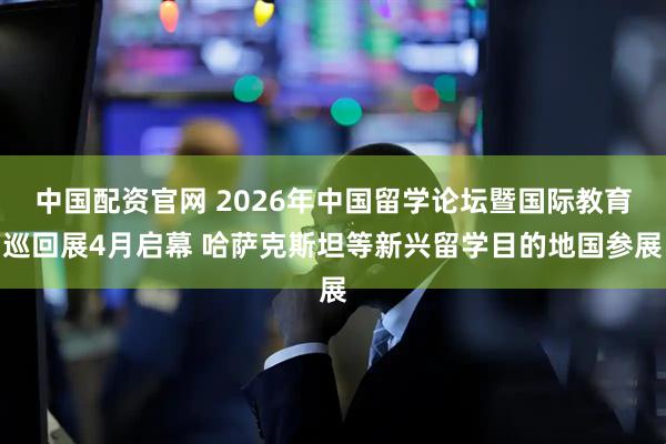 中国配资官网 2026年中国留学论坛暨国际教育巡回展4月启幕 哈萨克斯坦等新兴留学目的地国参展